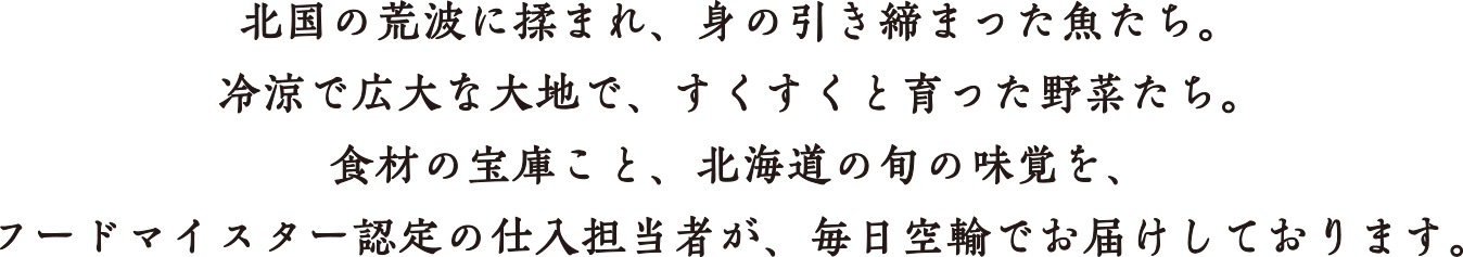 北国の荒波に揉まれ、身の引き締まった魚たち。冷涼で広大な大地で、すくすくと育った野菜たち。食材の宝庫こと、北海道の旬の味覚を、フードマイスター認定の仕入担当者が、毎日空輸でお届けしております。